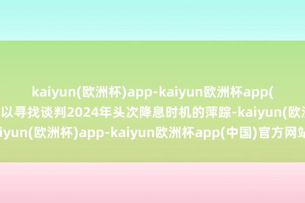 kaiyun(欧洲杯)app-kaiyun欧洲杯app(中国)官方网站-登录入口以寻找谈判2024年头次降息时机的萍踪-kaiyun(欧洲杯)app-kaiyun欧洲杯app(中国)官方网站-登录入口