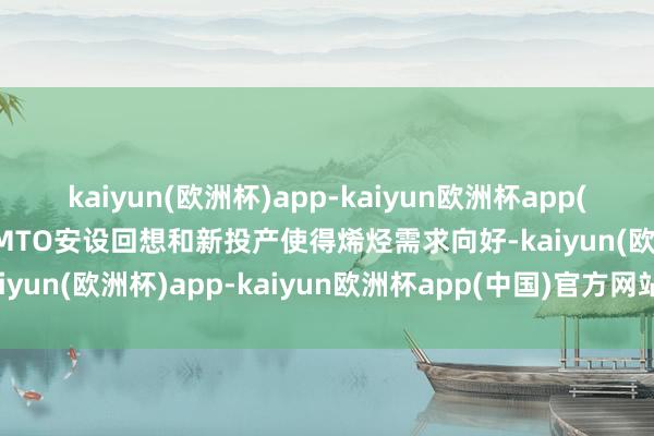 kaiyun(欧洲杯)app-kaiyun欧洲杯app(中国)官方网站-登录入口MTO安设回想和新投产使得烯烃需求向好-kaiyun(欧洲杯)app-kaiyun欧洲杯app(中国)官方网站-登录入口