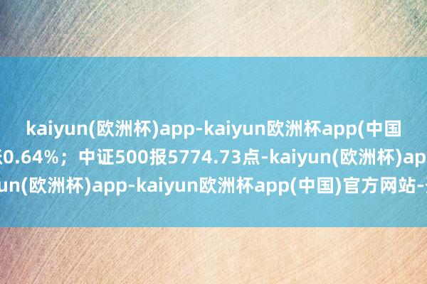 kaiyun(欧洲杯)app-kaiyun欧洲杯app(中国)官方网站-登录入口涨0.64%；中证500报5774.73点-kaiyun(欧洲杯)app-kaiyun欧洲杯app(中国)官方网站-登录入口