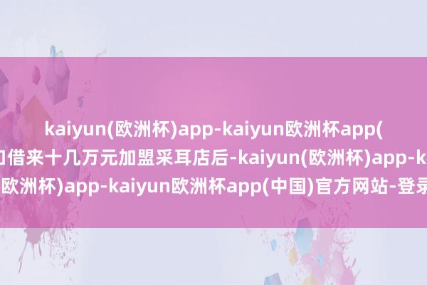 kaiyun(欧洲杯)app-kaiyun欧洲杯app(中国)官方网站-登录入口借来十几万元加盟采耳店后-kaiyun(欧洲杯)app-kaiyun欧洲杯app(中国)官方网站-登录入口