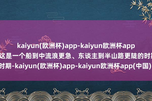 kaiyun(欧洲杯)app-kaiyun欧洲杯app(中国)官方网站-登录入口这是一个船到中流浪更急、东谈主到半山路更陡的时期-kaiyun(欧洲杯)app-kaiyun欧洲杯app(中国)官方网站-登录入口