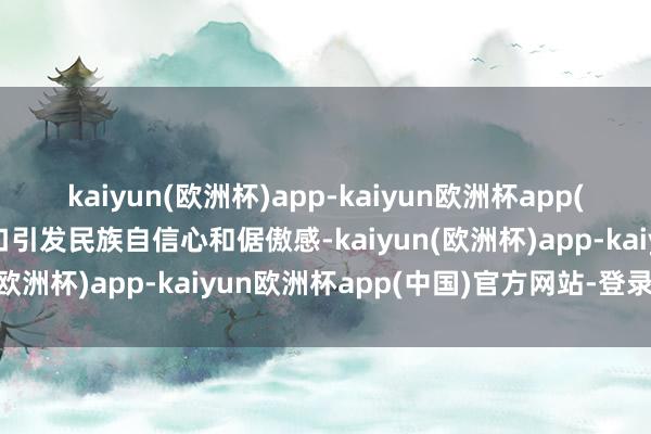 kaiyun(欧洲杯)app-kaiyun欧洲杯app(中国)官方网站-登录入口引发民族自信心和倨傲感-kaiyun(欧洲杯)app-kaiyun欧洲杯app(中国)官方网站-登录入口