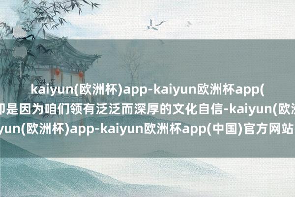 kaiyun(欧洲杯)app-kaiyun欧洲杯app(中国)官方网站-登录入口即是因为咱们领有泛泛而深厚的文化自信-kaiyun(欧洲杯)app-kaiyun欧洲杯app(中国)官方网站-登录入口