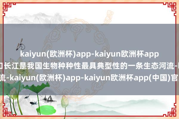 kaiyun(欧洲杯)app-kaiyun欧洲杯app(中国)官方网站-登录入口长江是我国生物种种性最具典型性的一条生态河流-kaiyun(欧洲杯)app-kaiyun欧洲杯app(中国)官方网站-登录入口