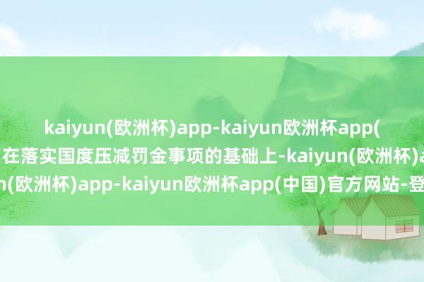 kaiyun(欧洲杯)app-kaiyun欧洲杯app(中国)官方网站-登录入口在落实国度压减罚金事项的基础上-kaiyun(欧洲杯)app-kaiyun欧洲杯app(中国)官方网站-登录入口