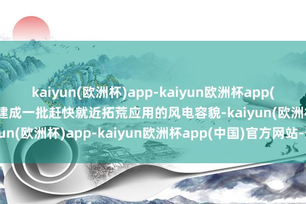 kaiyun(欧洲杯)app-kaiyun欧洲杯app(中国)官方网站-登录入口建成一批赶快就近拓荒应用的风电容貌-kaiyun(欧洲杯)app-kaiyun欧洲杯app(中国)官方网站-登录入口