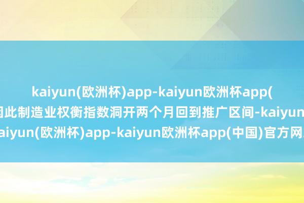 kaiyun(欧洲杯)app-kaiyun欧洲杯app(中国)官方网站-登录入口因此制造业权衡指数洞开两个月回到推广区间-kaiyun(欧洲杯)app-kaiyun欧洲杯app(中国)官方网站-登录入口