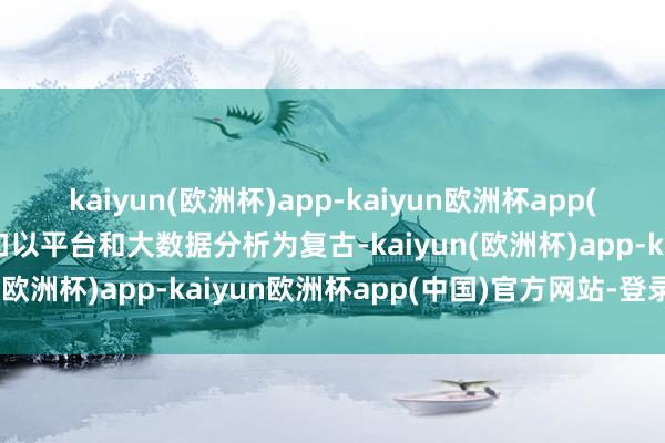 kaiyun(欧洲杯)app-kaiyun欧洲杯app(中国)官方网站-登录入口以平台和大数据分析为复古-kaiyun(欧洲杯)app-kaiyun欧洲杯app(中国)官方网站-登录入口