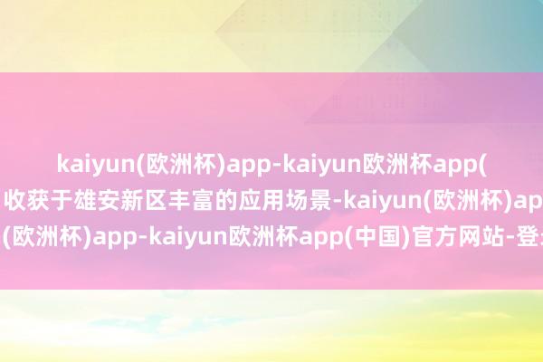 kaiyun(欧洲杯)app-kaiyun欧洲杯app(中国)官方网站-登录入口收获于雄安新区丰富的应用场景-kaiyun(欧洲杯)app-kaiyun欧洲杯app(中国)官方网站-登录入口