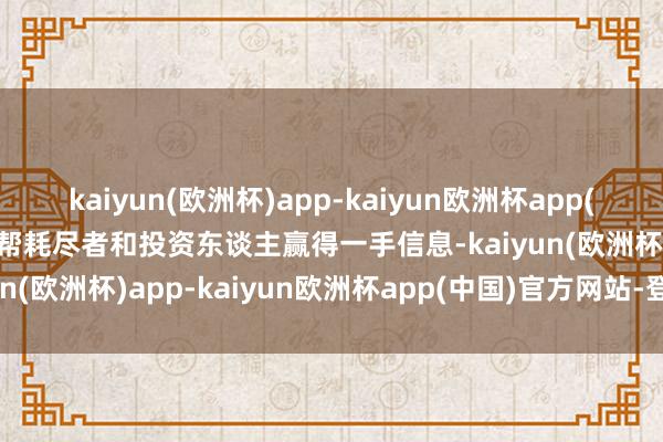 kaiyun(欧洲杯)app-kaiyun欧洲杯app(中国)官方网站-登录入口帮耗尽者和投资东谈主赢得一手信息-kaiyun(欧洲杯)app-kaiyun欧洲杯app(中国)官方网站-登录入口