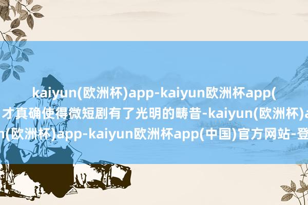 kaiyun(欧洲杯)app-kaiyun欧洲杯app(中国)官方网站-登录入口才真确使得微短剧有了光明的畴昔-kaiyun(欧洲杯)app-kaiyun欧洲杯app(中国)官方网站-登录入口