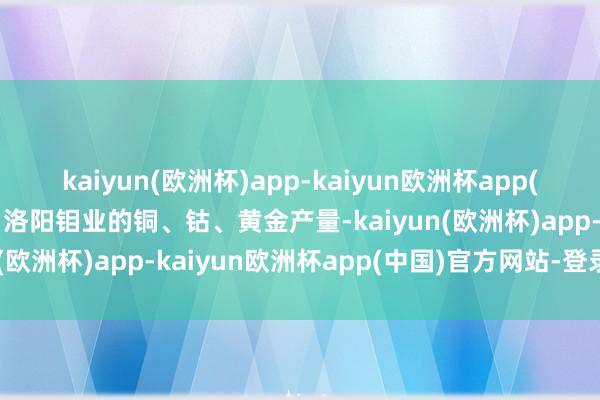 kaiyun(欧洲杯)app-kaiyun欧洲杯app(中国)官方网站-登录入口洛阳钼业的铜、钴、黄金产量-kaiyun(欧洲杯)app-kaiyun欧洲杯app(中国)官方网站-登录入口