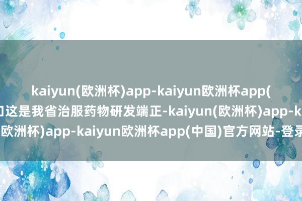 kaiyun(欧洲杯)app-kaiyun欧洲杯app(中国)官方网站-登录入口这是我省治服药物研发端正-kaiyun(欧洲杯)app-kaiyun欧洲杯app(中国)官方网站-登录入口