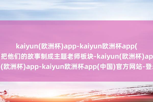 kaiyun(欧洲杯)app-kaiyun欧洲杯app(中国)官方网站-登录入口把他们的故事制成主题老师板块-kaiyun(欧洲杯)app-kaiyun欧洲杯app(中国)官方网站-登录入口