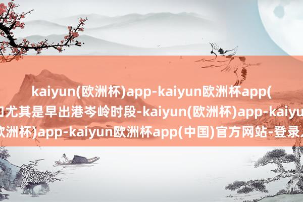 kaiyun(欧洲杯)app-kaiyun欧洲杯app(中国)官方网站-登录入口尤其是早出港岑岭时段-kaiyun(欧洲杯)app-kaiyun欧洲杯app(中国)官方网站-登录入口