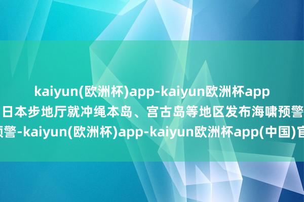 kaiyun(欧洲杯)app-kaiyun欧洲杯app(中国)官方网站-登录入口日本步地厅就冲绳本岛、宫古岛等地区发布海啸预警-kaiyun(欧洲杯)app-kaiyun欧洲杯app(中国)官方网站-登录入口