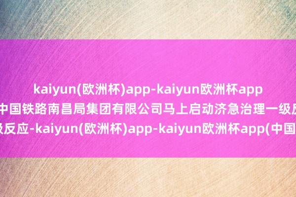 kaiyun(欧洲杯)app-kaiyun欧洲杯app(中国)官方网站-登录入口中国铁路南昌局集团有限公司马上启动济急治理一级反应-kaiyun(欧洲杯)app-kaiyun欧洲杯app(中国)官方网站-登录入口