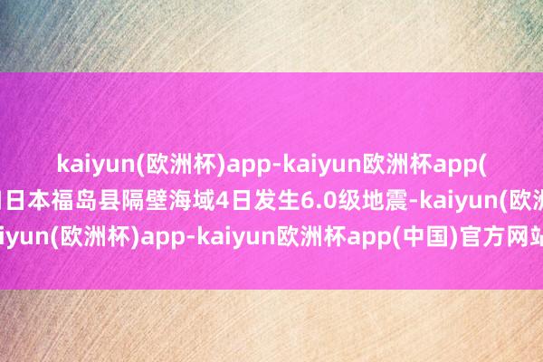 kaiyun(欧洲杯)app-kaiyun欧洲杯app(中国)官方网站-登录入口日本福岛县隔壁海域4日发生6.0级地震-kaiyun(欧洲杯)app-kaiyun欧洲杯app(中国)官方网站-登录入口