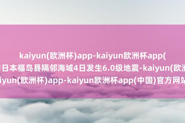 kaiyun(欧洲杯)app-kaiyun欧洲杯app(中国)官方网站-登录入口日本福岛县隔邻海域4日发生6.0级地震-kaiyun(欧洲杯)app-kaiyun欧洲杯app(中国)官方网站-登录入口