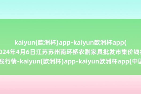 kaiyun(欧洲杯)app-kaiyun欧洲杯app(中国)官方网站-登录入口2024年4月6日江苏苏州南环桥农副家具批发市集价钱行情-kaiyun(欧洲杯)app-kaiyun欧洲杯app(中国)官方网站-登录入口