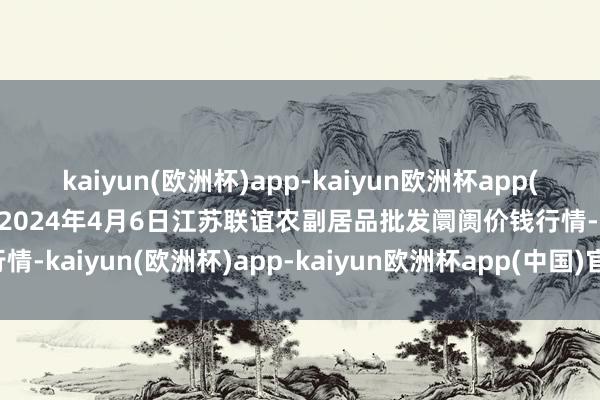 kaiyun(欧洲杯)app-kaiyun欧洲杯app(中国)官方网站-登录入口2024年4月6日江苏联谊农副居品批发阛阓价钱行情-kaiyun(欧洲杯)app-kaiyun欧洲杯app(中国)官方网站-登录入口