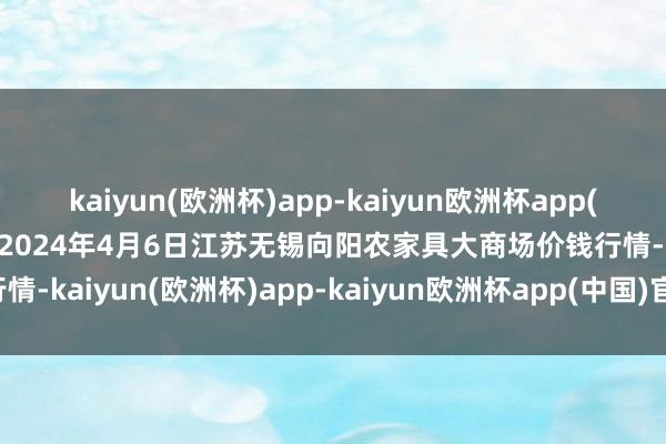 kaiyun(欧洲杯)app-kaiyun欧洲杯app(中国)官方网站-登录入口2024年4月6日江苏无锡向阳农家具大商场价钱行情-kaiyun(欧洲杯)app-kaiyun欧洲杯app(中国)官方网站-登录入口