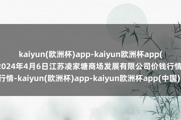 kaiyun(欧洲杯)app-kaiyun欧洲杯app(中国)官方网站-登录入口2024年4月6日江苏凌家塘商场发展有限公司价钱行情-kaiyun(欧洲杯)app-kaiyun欧洲杯app(中国)官方网站-登录入口