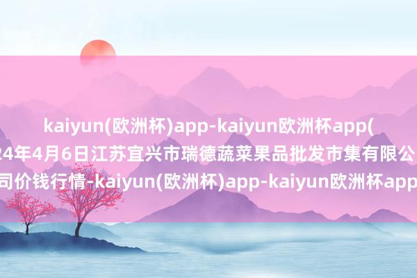 kaiyun(欧洲杯)app-kaiyun欧洲杯app(中国)官方网站-登录入口2024年4月6日江苏宜兴市瑞德蔬菜果品批发市集有限公司价钱行情-kaiyun(欧洲杯)app-kaiyun欧洲杯app(中国)官方网站-登录入口