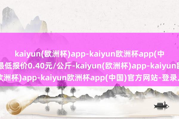 kaiyun(欧洲杯)app-kaiyun欧洲杯app(中国)官方网站-登录入口最低报价0.40元/公斤-kaiyun(欧洲杯)app-kaiyun欧洲杯app(中国)官方网站-登录入口