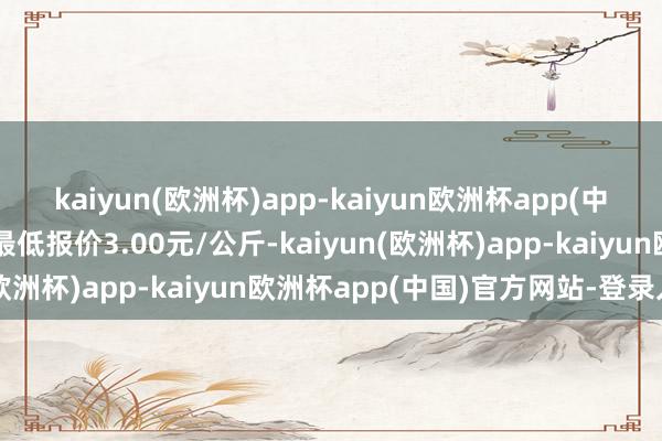 kaiyun(欧洲杯)app-kaiyun欧洲杯app(中国)官方网站-登录入口最低报价3.00元/公斤-kaiyun(欧洲杯)app-kaiyun欧洲杯app(中国)官方网站-登录入口