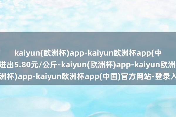 kaiyun(欧洲杯)app-kaiyun欧洲杯app(中国)官方网站-登录入口进出5.80元/公斤-kaiyun(欧洲杯)app-kaiyun欧洲杯app(中国)官方网站-登录入口