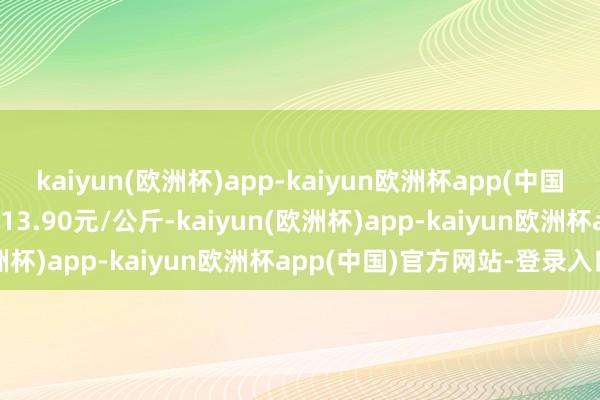 kaiyun(欧洲杯)app-kaiyun欧洲杯app(中国)官方网站-登录入口收支13.90元/公斤-kaiyun(欧洲杯)app-kaiyun欧洲杯app(中国)官方网站-登录入口