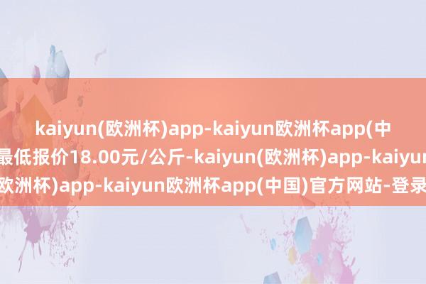 kaiyun(欧洲杯)app-kaiyun欧洲杯app(中国)官方网站-登录入口最低报价18.00元/公斤-kaiyun(欧洲杯)app-kaiyun欧洲杯app(中国)官方网站-登录入口