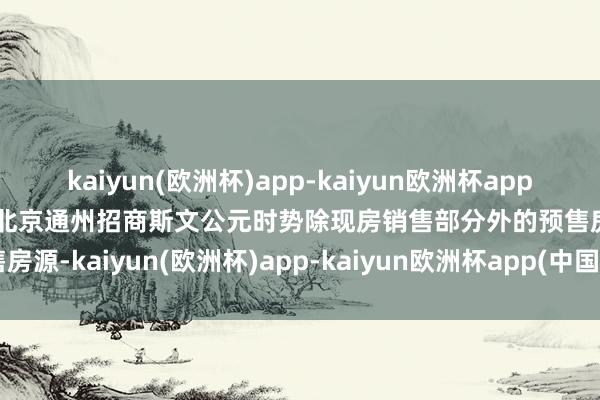 kaiyun(欧洲杯)app-kaiyun欧洲杯app(中国)官方网站-登录入口北京通州招商斯文公元时势除现房销售部分外的预售房源-kaiyun(欧洲杯)app-kaiyun欧洲杯app(中国)官方网站-登录入口