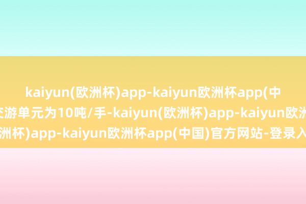 kaiyun(欧洲杯)app-kaiyun欧洲杯app(中国)官方网站-登录入口交游单元为10吨/手-kaiyun(欧洲杯)app-kaiyun欧洲杯app(中国)官方网站-登录入口