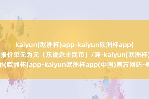 kaiyun(欧洲杯)app-kaiyun欧洲杯app(中国)官方网站-登录入口报价单元为元（东说念主民币）/吨-kaiyun(欧洲杯)app-kaiyun欧洲杯app(中国)官方网站-登录入口