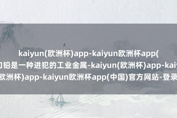 kaiyun(欧洲杯)app-kaiyun欧洲杯app(中国)官方网站-登录入口铅是一种进犯的工业金属-kaiyun(欧洲杯)app-kaiyun欧洲杯app(中国)官方网站-登录入口