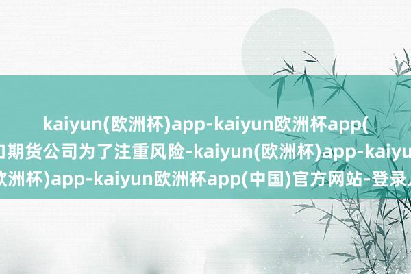 kaiyun(欧洲杯)app-kaiyun欧洲杯app(中国)官方网站-登录入口期货公司为了注重风险-kaiyun(欧洲杯)app-kaiyun欧洲杯app(中国)官方网站-登录入口