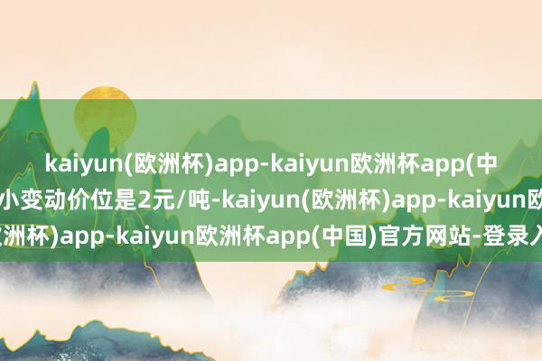 kaiyun(欧洲杯)app-kaiyun欧洲杯app(中国)官方网站-登录入口最小变动价位是2元/吨-kaiyun(欧洲杯)app-kaiyun欧洲杯app(中国)官方网站-登录入口