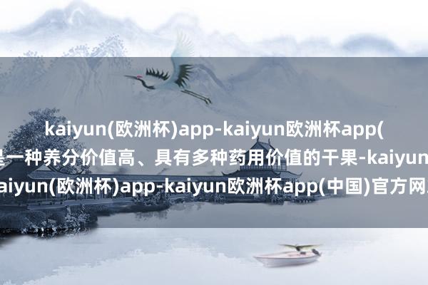 kaiyun(欧洲杯)app-kaiyun欧洲杯app(中国)官方网站-登录入口是一种养分价值高、具有多种药用价值的干果-kaiyun(欧洲杯)app-kaiyun欧洲杯app(中国)官方网站-登录入口