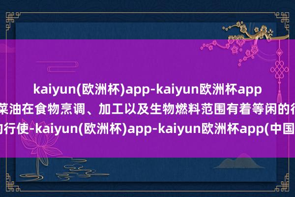 kaiyun(欧洲杯)app-kaiyun欧洲杯app(中国)官方网站-登录入口菜油在食物烹调、加工以及生物燃料范围有着等闲的行使-kaiyun(欧洲杯)app-kaiyun欧洲杯app(中国)官方网站-登录入口