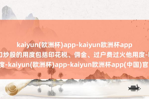 kaiyun(欧洲杯)app-kaiyun欧洲杯app(中国)官方网站-登录入口炒股的用度包括印花税、佣金、过户费过火他用度-kaiyun(欧洲杯)app-kaiyun欧洲杯app(中国)官方网站-登录入口