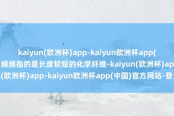 kaiyun(欧洲杯)app-kaiyun欧洲杯app(中国)官方网站-登录入口频频指的是长度较短的化学纤维-kaiyun(欧洲杯)app-kaiyun欧洲杯app(中国)官方网站-登录入口