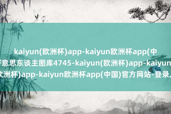 kaiyun(欧洲杯)app-kaiyun欧洲杯app(中国)官方网站-登录入口好意思东谈主图库4745-kaiyun(欧洲杯)app-kaiyun欧洲杯app(中国)官方网站-登录入口