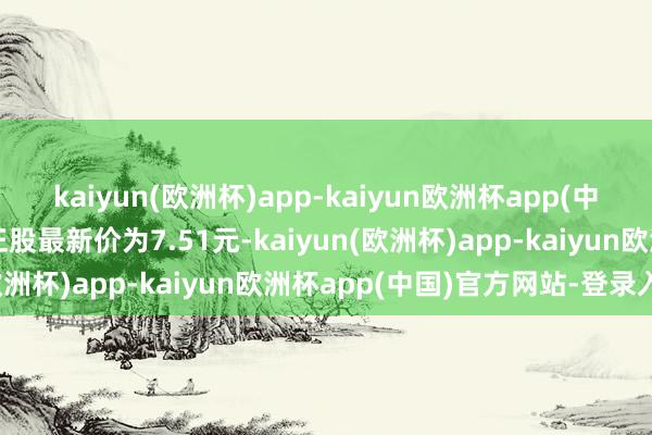 kaiyun(欧洲杯)app-kaiyun欧洲杯app(中国)官方网站-登录入口正股最新价为7.51元-kaiyun(欧洲杯)app-kaiyun欧洲杯app(中国)官方网站-登录入口