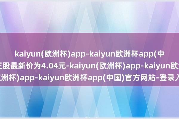 kaiyun(欧洲杯)app-kaiyun欧洲杯app(中国)官方网站-登录入口正股最新价为4.04元-kaiyun(欧洲杯)app-kaiyun欧洲杯app(中国)官方网站-登录入口