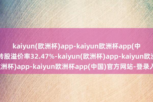 kaiyun(欧洲杯)app-kaiyun欧洲杯app(中国)官方网站-登录入口转股溢价率32.47%-kaiyun(欧洲杯)app-kaiyun欧洲杯app(中国)官方网站-登录入口