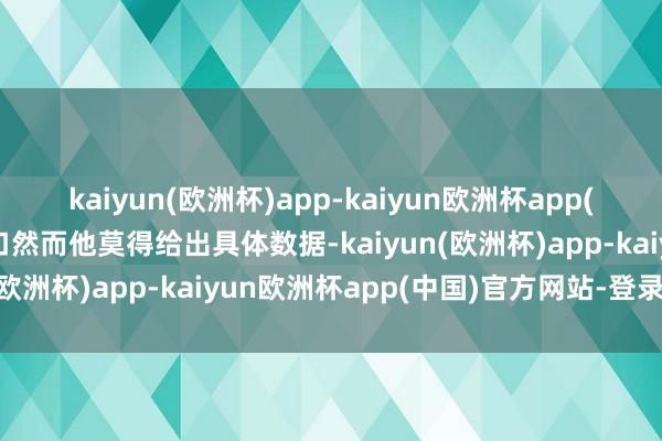 kaiyun(欧洲杯)app-kaiyun欧洲杯app(中国)官方网站-登录入口然而他莫得给出具体数据-kaiyun(欧洲杯)app-kaiyun欧洲杯app(中国)官方网站-登录入口