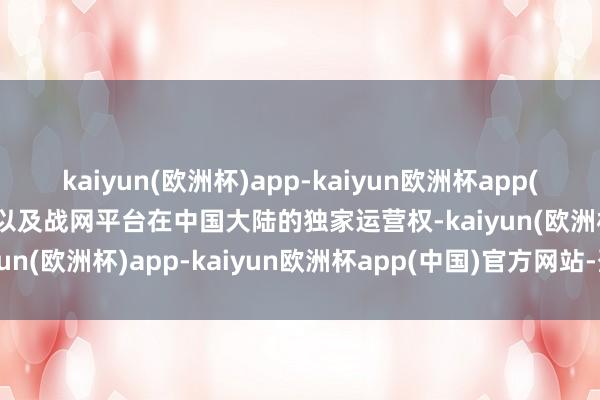 kaiyun(欧洲杯)app-kaiyun欧洲杯app(中国)官方网站-登录入口以及战网平台在中国大陆的独家运营权-kaiyun(欧洲杯)app-kaiyun欧洲杯app(中国)官方网站-登录入口