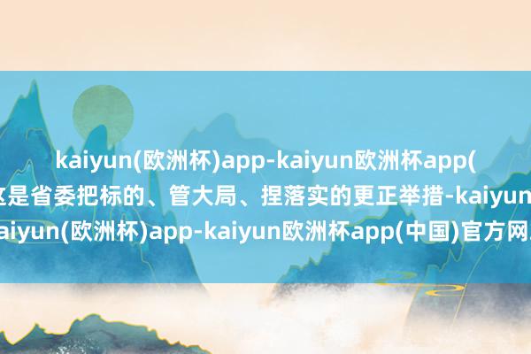 kaiyun(欧洲杯)app-kaiyun欧洲杯app(中国)官方网站-登录入口这是省委把标的、管大局、捏落实的更正举措-kaiyun(欧洲杯)app-kaiyun欧洲杯app(中国)官方网站-登录入口